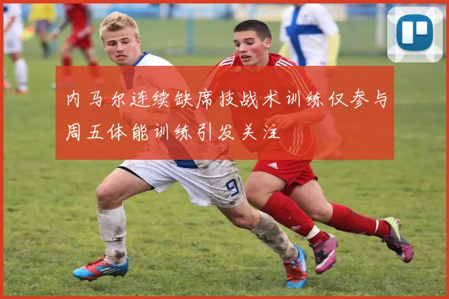 内马尔连续缺席技战术训练仅参与周五体能训练引发关注