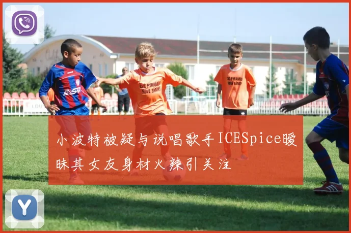 小波特被疑与说唱歌手ICESpice暧昧其女友身材火辣引关注