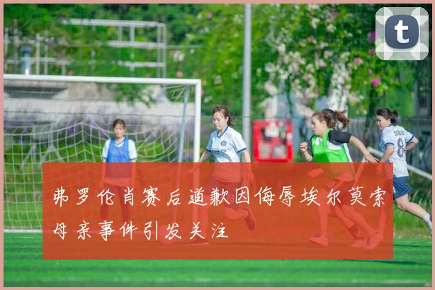 弗罗伦肖赛后道歉因侮辱埃尔莫索母亲事件引发关注