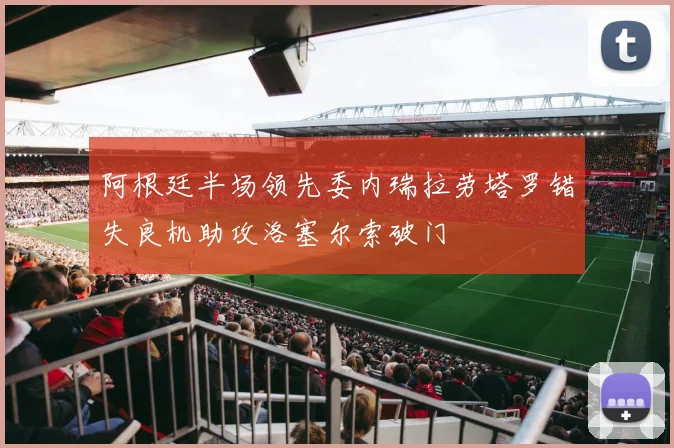 阿根廷半场领先委内瑞拉劳塔罗错失良机助攻洛塞尔索破门