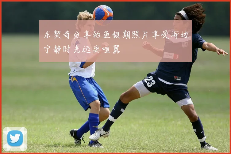 东契奇分享钓鱼假期照片享受海边宁静时光远离喧嚣