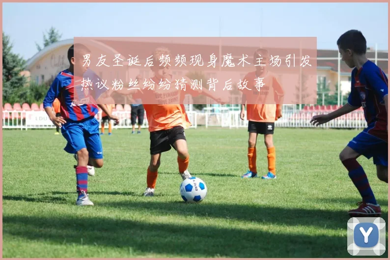 男友圣诞后频频现身魔术主场引发热议粉丝纷纷猜测背后故事