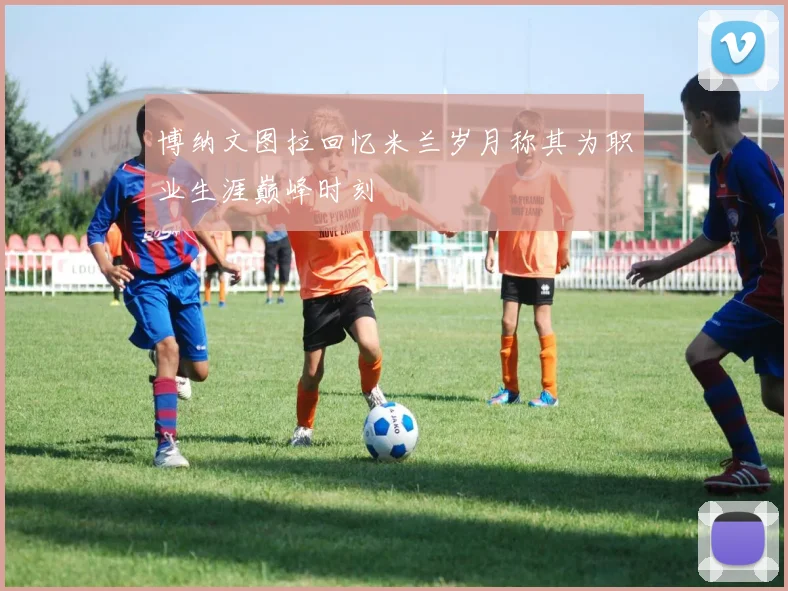 博纳文图拉回忆米兰岁月称其为职业生涯巅峰时刻