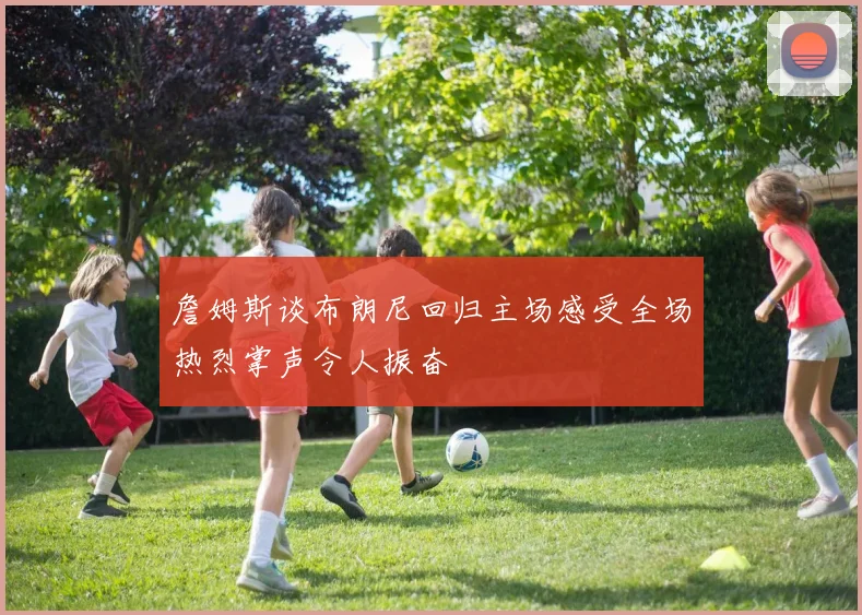 詹姆斯谈布朗尼回归主场感受全场热烈掌声令人振奋