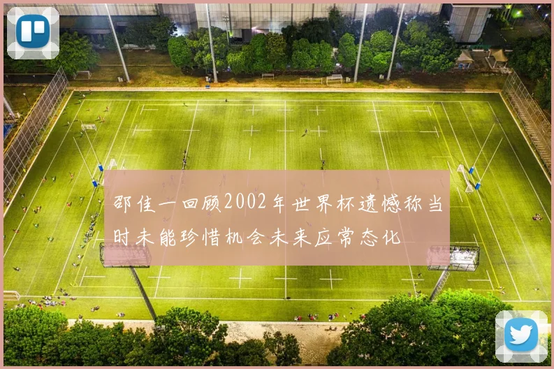 邵佳一回顾2002年世界杯遗憾称当时未能珍惜机会未来应常态化