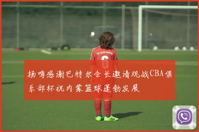 杨鸣感谢巴特尔会长邀请观战CBA俱乐部杯祝内蒙篮球蓬勃发展