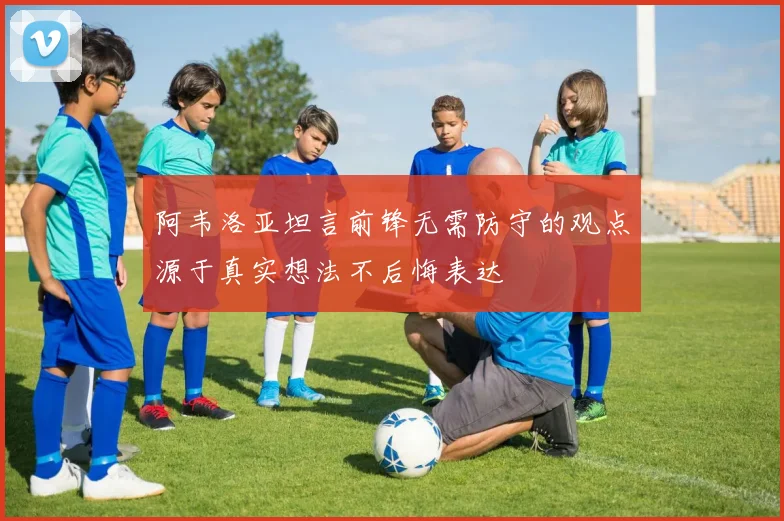 阿韦洛亚坦言前锋无需防守的观点源于真实想法不后悔表达