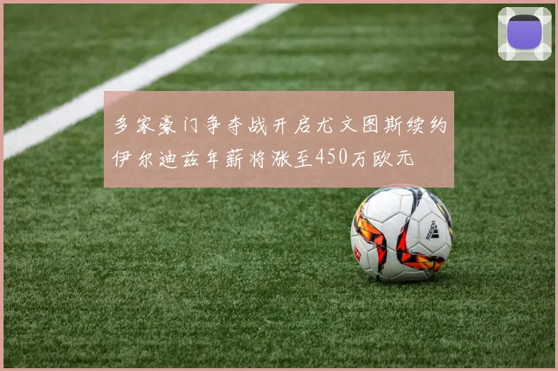 多家豪门争夺战开启尤文图斯续约伊尔迪兹年薪将涨至450万欧元