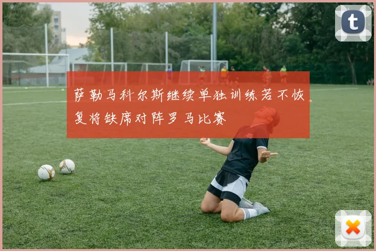 萨勒马科尔斯继续单独训练若不恢复将缺席对阵罗马比赛