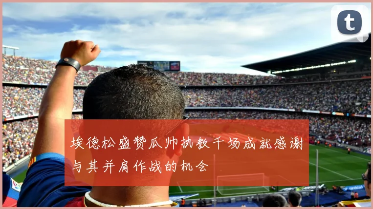 埃德松盛赞瓜帅执教千场成就感谢与其并肩作战的机会