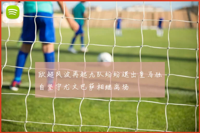 欧超风波再起九队纷纷退出皇马独自坚守尤文巴萨相继离场
