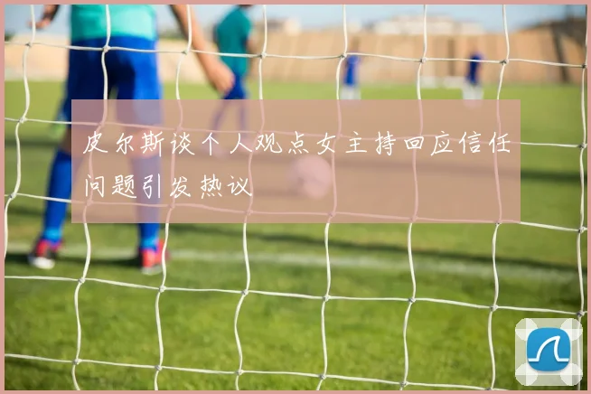 皮尔斯谈个人观点女主持回应信任问题引发热议