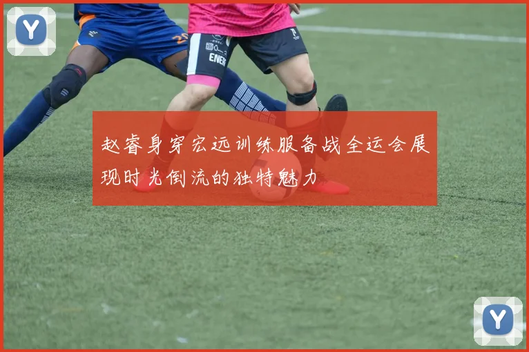 赵睿身穿宏远训练服备战全运会展现时光倒流的独特魅力