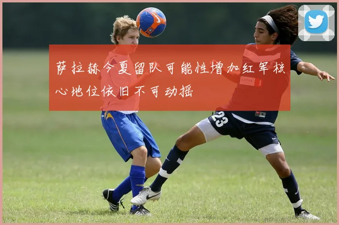 萨拉赫今夏留队可能性增加红军核心地位依旧不可动摇
