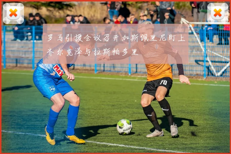 罗马引援会议召开加斯佩里尼盯上齐尔克泽与拉斯帕多里