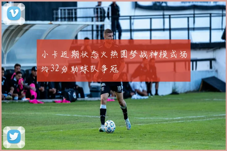 小卡近期状态火热圆梦战神模式场均32分助球队争冠