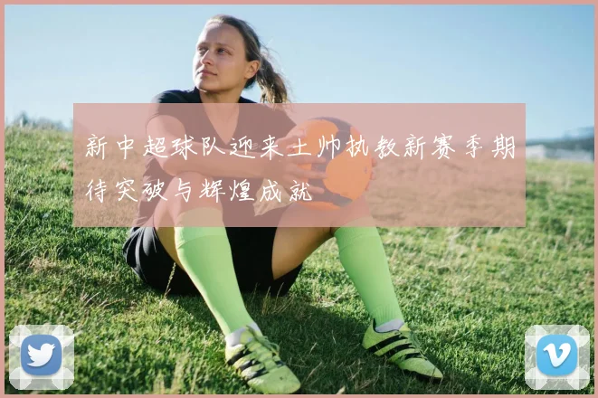 新中超球队迎来土帅执教新赛季期待突破与辉煌成就