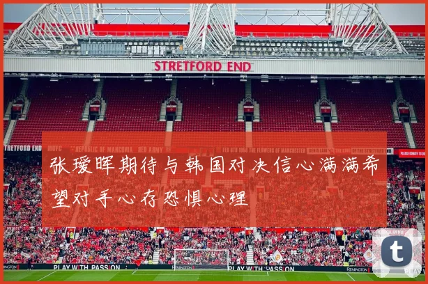 张瑷晖期待与韩国对决信心满满希望对手心存恐惧心理