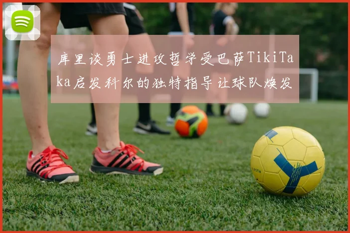 库里谈勇士进攻哲学受巴萨TikiTaka启发科尔的独特指导让球队焕发新生