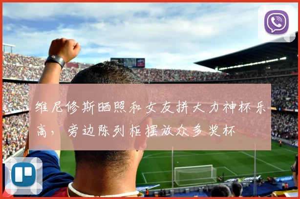 维尼修斯晒照和女友拼大力神杯乐高，旁边陈列柜摆放众多奖杯