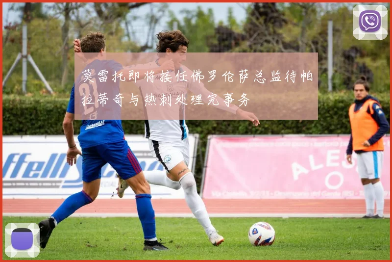 莫雷托即将接任佛罗伦萨总监待帕拉蒂奇与热刺处理完事务