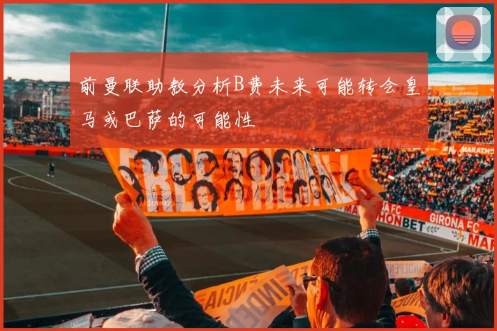 前曼联助教分析B费未来可能转会皇马或巴萨的可能性
