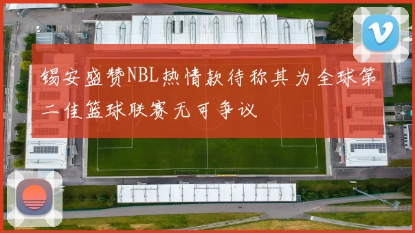 锡安盛赞NBL热情款待称其为全球第二佳篮球联赛无可争议