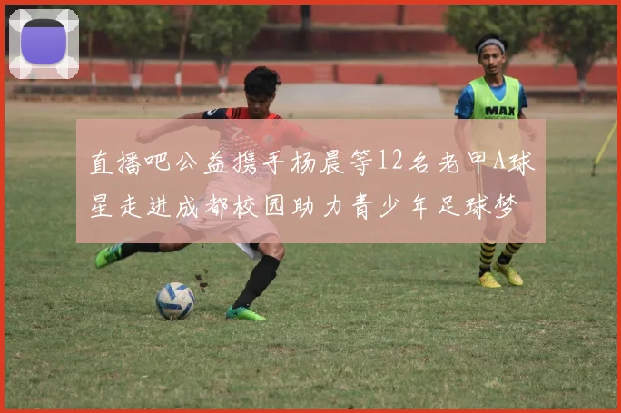 直播吧公益携手杨晨等12名老甲A球星走进成都校园助力青少年足球梦想