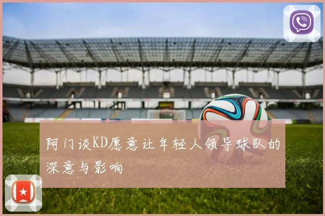 阿门谈KD愿意让年轻人领导球队的深意与影响