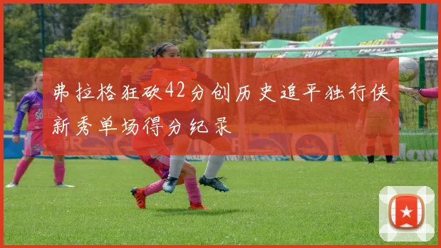 弗拉格狂砍42分创历史追平独行侠新秀单场得分纪录