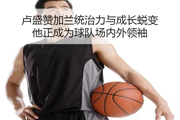 卢盛赞加兰统治力与成长蜕变 他正成为球队场内外领袖（bandao）