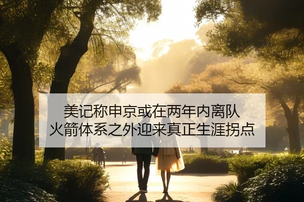 美记称申京或在两年内离队 火箭体系之外迎来真正生涯拐点（bandao）